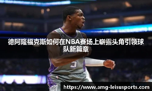 德阿隆福克斯如何在NBA赛场上崭露头角引领球队新篇章