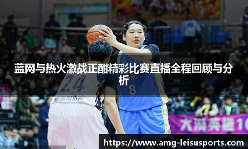 蓝网与热火激战正酣精彩比赛直播全程回顾与分析