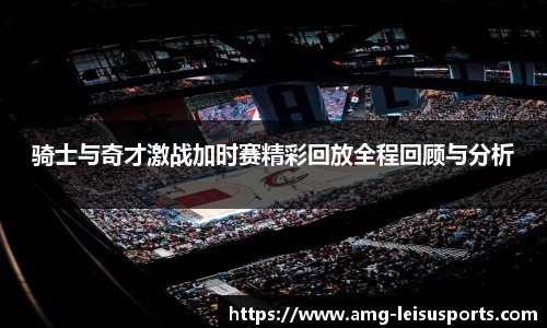骑士与奇才激战加时赛精彩回放全程回顾与分析